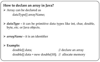 How to declare an array in Java?
 Array can be declared as
dataType[] arrayName;
 dataType - it can be primitive data types like int, char, double,
byte, etc. or Java objects.
 arrayName - it is an identifier
 Example:
double[] data; // declare an array
double[] data = new double[10]; // allocate memory
 