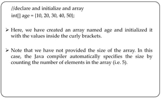 //declare and initialize and array
int[] age = {10, 20, 30, 40, 50};
 Here, we have created an array named age and initialized it
with the values inside the curly brackets.
 Note that we have not provided the size of the array. In this
case, the Java compiler automatically specifies the size by
counting the number of elements in the array (i.e. 5).
 