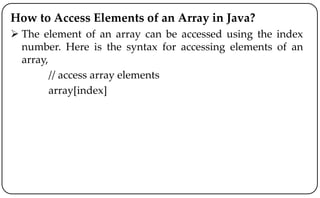 How to Access Elements of an Array in Java?
 The element of an array can be accessed using the index
number. Here is the syntax for accessing elements of an
array,
// access array elements
array[index]
 