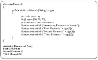 class ArrExample
{
public static void main(String[] args)
{
// create an array
int[] age = {10, 20, 30};
// access each array elements
System.out.println("Accessing Elements of Array:");
System.out.println("First Element: " + age[0]);
System.out.println("Second Element: " + age[1]);
System.out.println("Third Element: " + age[2]);
}
}
Accessing Elements of Array:
First Element: 10
Second Element: 20
Third Element: 30
 
