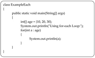class ExampleEach
{
public static void main(String[] args)
{
int[] age = {10, 20, 30};
System.out.println("Using for-each Loop:");
for(int a : age)
{
System.out.println(a);
}
}
}
 
