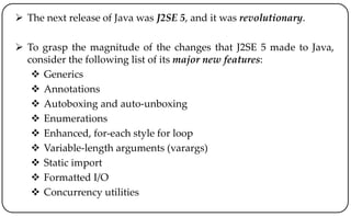  The next release of Java was J2SE 5, and it was revolutionary.
 To grasp the magnitude of the changes that J2SE 5 made to Java,
consider the following list of its major new features:
 Generics
 Annotations
 Autoboxing and auto-unboxing
 Enumerations
 Enhanced, for-each style for loop
 Variable-length arguments (varargs)
 Static import
 Formatted I/O
 Concurrency utilities
 