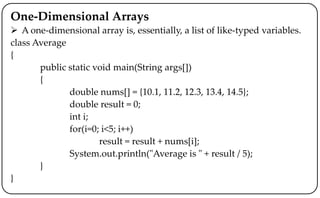 One-Dimensional Arrays
 A one-dimensional array is, essentially, a list of like-typed variables.
class Average
{
public static void main(String args[])
{
double nums[] = {10.1, 11.2, 12.3, 13.4, 14.5};
double result = 0;
int i;
for(i=0; i<5; i++)
result = result + nums[i];
System.out.println("Average is " + result / 5);
}
}
 