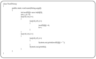 class TwoDArray
{
public static void main(String args[])
{
int twoD[][]= new int[4][5];
int i, j, k = 0;
for(i=0; i<4; i++)
{
for(j=0; j<5; j++)
{
twoD[i][j] = k;
k++;
}
}
for(i=0; i<4; i++)
{
for(j=0; j<5; j++)
{
System.out.print(twoD[i][j] + " ");
}
System.out.println();
}
}
}
 