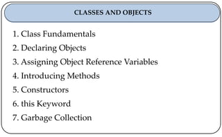 1. Class Fundamentals
2. Declaring Objects
3. Assigning Object Reference Variables
4. Introducing Methods
5. Constructors
6. this Keyword
7. Garbage Collection
CLASSES AND OBJECTS
 