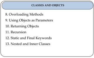 8. Overloading Methods
9. Using Objects as Parameters
10. Returning Objects
11. Recursion
12. Static and Final Keywords
13. Nested and Inner Classes
CLASSES AND OBJECTS
 