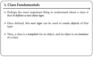 1. Class Fundamentals
 Perhaps the most important thing to understand about a class is
that it defines a new data type.
 Once defined, this new type can be used to create objects of that
type.
 Thus, a class is a template for an object, and an object is an instance
of a class.
 