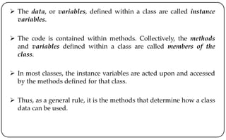  The data, or variables, defined within a class are called instance
variables.
 The code is contained within methods. Collectively, the methods
and variables defined within a class are called members of the
class.
 In most classes, the instance variables are acted upon and accessed
by the methods defined for that class.
 Thus, as a general rule, it is the methods that determine how a class
data can be used.
 