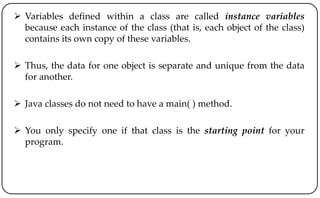  Variables defined within a class are called instance variables
because each instance of the class (that is, each object of the class)
contains its own copy of these variables.
 Thus, the data for one object is separate and unique from the data
for another.
 Java classes do not need to have a main( ) method.
 You only specify one if that class is the starting point for your
program.
 
