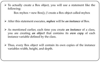  To actually create a Box object, you will use a statement like the
following:
Box mybox = new Box(); // create a Box object called mybox
 After this statement executes, mybox will be an instance of Box.
 As mentioned earlier, each time you create an instance of a class,
you are creating an object that contains its own copy of each
instance variable defined by the class.
 Thus, every Box object will contain its own copies of the instance
variables width, height, and depth.
 