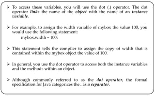  To access these variables, you will use the dot (.) operator. The dot
operator links the name of the object with the name of an instance
variable.
 For example, to assign the width variable of mybox the value 100, you
would use the following statement:
mybox.width = 100;
 This statement tells the compiler to assign the copy of width that is
contained within the mybox object the value of 100.
 In general, you use the dot operator to access both the instance variables
and the methods within an object.
 Although commonly referred to as the dot operator, the formal
specification for Java categorizes the . as a separator.
 