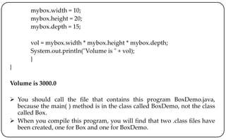 mybox.width = 10;
mybox.height = 20;
mybox.depth = 15;
vol = mybox.width * mybox.height * mybox.depth;
System.out.println("Volume is " + vol);
}
}
Volume is 3000.0
 You should call the file that contains this program BoxDemo.java,
because the main( ) method is in the class called BoxDemo, not the class
called Box.
 When you compile this program, you will find that two .class files have
been created, one for Box and one for BoxDemo.
 