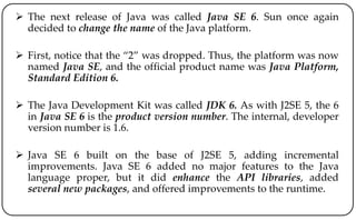  The next release of Java was called Java SE 6. Sun once again
decided to change the name of the Java platform.
 First, notice that the “2” was dropped. Thus, the platform was now
named Java SE, and the official product name was Java Platform,
Standard Edition 6.
 The Java Development Kit was called JDK 6. As with J2SE 5, the 6
in Java SE 6 is the product version number. The internal, developer
version number is 1.6.
 Java SE 6 built on the base of J2SE 5, adding incremental
improvements. Java SE 6 added no major features to the Java
language proper, but it did enhance the API libraries, added
several new packages, and offered improvements to the runtime.
 