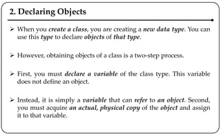 2. Declaring Objects
 When you create a class, you are creating a new data type. You can
use this type to declare objects of that type.
 However, obtaining objects of a class is a two-step process.
 First, you must declare a variable of the class type. This variable
does not define an object.
 Instead, it is simply a variable that can refer to an object. Second,
you must acquire an actual, physical copy of the object and assign
it to that variable.
 
