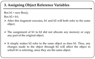 3. Assigning Object Reference Variables
Box b1 = new Box();
Box b2 = b1;
 After this fragment executes, b1 and b2 will both refer to the same
object.
 The assignment of b1 to b2 did not allocate any memory or copy
any part of the original object.
 It simply makes b2 refer to the same object as does b1. Thus, any
changes made to the object through b2 will affect the object to
which b1 is referring, since they are the same object.
 