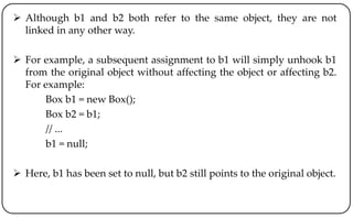  Although b1 and b2 both refer to the same object, they are not
linked in any other way.
 For example, a subsequent assignment to b1 will simply unhook b1
from the original object without affecting the object or affecting b2.
For example:
Box b1 = new Box();
Box b2 = b1;
// ...
b1 = null;
 Here, b1 has been set to null, but b2 still points to the original object.
 