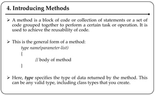 4. Introducing Methods
 A method is a block of code or collection of statements or a set of
code grouped together to perform a certain task or operation. It is
used to achieve the reusability of code.
 This is the general form of a method:
type name(parameter-list)
{
// body of method
}
 Here, type specifies the type of data returned by the method. This
can be any valid type, including class types that you create.
 