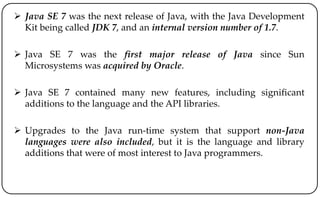  Java SE 7 was the next release of Java, with the Java Development
Kit being called JDK 7, and an internal version number of 1.7.
 Java SE 7 was the first major release of Java since Sun
Microsystems was acquired by Oracle.
 Java SE 7 contained many new features, including significant
additions to the language and the API libraries.
 Upgrades to the Java run-time system that support non-Java
languages were also included, but it is the language and library
additions that were of most interest to Java programmers.
 