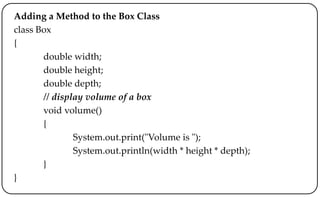 Adding a Method to the Box Class
class Box
{
double width;
double height;
double depth;
// display volume of a box
void volume()
{
System.out.print("Volume is ");
System.out.println(width * height * depth);
}
}
 