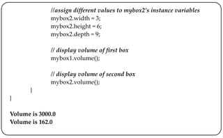//assign different values to mybox2’s instance variables
mybox2.width = 3;
mybox2.height = 6;
mybox2.depth = 9;
// display volume of first box
mybox1.volume();
// display volume of second box
mybox2.volume();
}
}
Volume is 3000.0
Volume is 162.0
 
