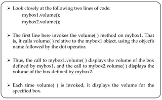  Look closely at the following two lines of code:
mybox1.volume();
mybox2.volume();
 The first line here invokes the volume( ) method on mybox1. That
is, it calls volume( ) relative to the mybox1 object, using the object’s
name followed by the dot operator.
 Thus, the call to mybox1.volume( ) displays the volume of the box
defined by mybox1, and the call to mybox2.volume( ) displays the
volume of the box defined by mybox2.
 Each time volume( ) is invoked, it displays the volume for the
specified box.
 