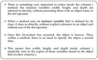  There is something very important to notice inside the volume( )
method: the instance variables width, height, and depth are
referred to directly, without preceding them with an object name or
the dot operator.
 When a method uses an instance variable that is defined by its
class, it does so directly, without explicit reference to an object and
without use of the dot operator.
 Once this invocation has occurred, the object is known. Thus,
within a method, there is no need to specify the object a second
time.
 This means that width, height, and depth inside volume( )
implicitly refer to the copies of those variables found in the object
that invokes volume( ).
 