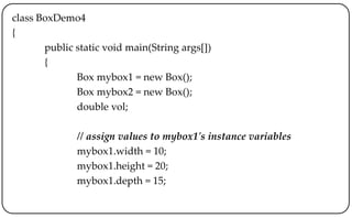 class BoxDemo4
{
public static void main(String args[])
{
Box mybox1 = new Box();
Box mybox2 = new Box();
double vol;
// assign values to mybox1's instance variables
mybox1.width = 10;
mybox1.height = 20;
mybox1.depth = 15;
 