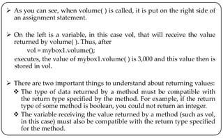  As you can see, when volume( ) is called, it is put on the right side of
an assignment statement.
 On the left is a variable, in this case vol, that will receive the value
returned by volume( ). Thus, after
vol = mybox1.volume();
executes, the value of mybox1.volume( ) is 3,000 and this value then is
stored in vol.
 There are two important things to understand about returning values:
 The type of data returned by a method must be compatible with
the return type specified by the method. For example, if the return
type of some method is boolean, you could not return an integer.
 The variable receiving the value returned by a method (such as vol,
in this case) must also be compatible with the return type specified
for the method.
 