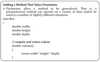 Adding a Method That Takes Parameters
 Parameters allow a method to be generalized. That is, a
parameterized method can operate on a variety of data and/or be
used in a number of slightly different situations.
class Box
{
double width;
double height;
double depth;
// compute and return volume
double volume()
{
return width * height * depth;
}
 