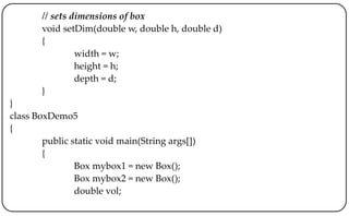 // sets dimensions of box
void setDim(double w, double h, double d)
{
width = w;
height = h;
depth = d;
}
}
class BoxDemo5
{
public static void main(String args[])
{
Box mybox1 = new Box();
Box mybox2 = new Box();
double vol;
 
