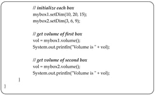 // initialize each box
mybox1.setDim(10, 20, 15);
mybox2.setDim(3, 6, 9);
// get volume of first box
vol = mybox1.volume();
System.out.println("Volume is " + vol);
// get volume of second box
vol = mybox2.volume();
System.out.println("Volume is " + vol);
}
}
 