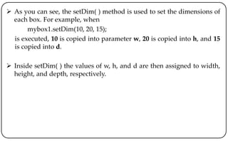  As you can see, the setDim( ) method is used to set the dimensions of
each box. For example, when
mybox1.setDim(10, 20, 15);
is executed, 10 is copied into parameter w, 20 is copied into h, and 15
is copied into d.
 Inside setDim( ) the values of w, h, and d are then assigned to width,
height, and depth, respectively.
 