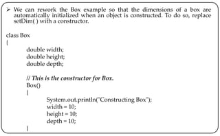  We can rework the Box example so that the dimensions of a box are
automatically initialized when an object is constructed. To do so, replace
setDim( ) with a constructor.
class Box
{
double width;
double height;
double depth;
// This is the constructor for Box.
Box()
{
System.out.println("Constructing Box");
width = 10;
height = 10;
depth = 10;
}
 