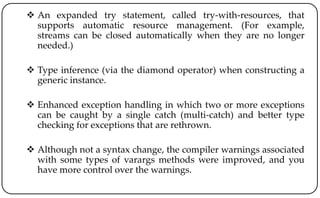  An expanded try statement, called try-with-resources, that
supports automatic resource management. (For example,
streams can be closed automatically when they are no longer
needed.)
 Type inference (via the diamond operator) when constructing a
generic instance.
 Enhanced exception handling in which two or more exceptions
can be caught by a single catch (multi-catch) and better type
checking for exceptions that are rethrown.
 Although not a syntax change, the compiler warnings associated
with some types of varargs methods were improved, and you
have more control over the warnings.
 