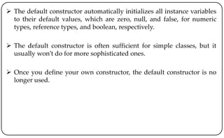  The default constructor automatically initializes all instance variables
to their default values, which are zero, null, and false, for numeric
types, reference types, and boolean, respectively.
 The default constructor is often sufficient for simple classes, but it
usually won’t do for more sophisticated ones.
 Once you define your own constructor, the default constructor is no
longer used.
 