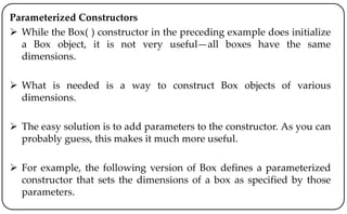 Parameterized Constructors
 While the Box( ) constructor in the preceding example does initialize
a Box object, it is not very useful—all boxes have the same
dimensions.
 What is needed is a way to construct Box objects of various
dimensions.
 The easy solution is to add parameters to the constructor. As you can
probably guess, this makes it much more useful.
 For example, the following version of Box defines a parameterized
constructor that sets the dimensions of a box as specified by those
parameters.
 
