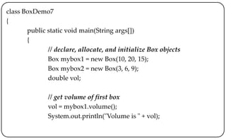 class BoxDemo7
{
public static void main(String args[])
{
// declare, allocate, and initialize Box objects
Box mybox1 = new Box(10, 20, 15);
Box mybox2 = new Box(3, 6, 9);
double vol;
// get volume of first box
vol = mybox1.volume();
System.out.println("Volume is " + vol);
 