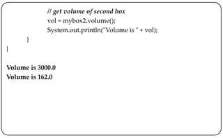 // get volume of second box
vol = mybox2.volume();
System.out.println("Volume is " + vol);
}
}
Volume is 3000.0
Volume is 162.0
 