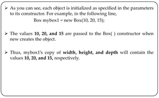  As you can see, each object is initialized as specified in the parameters
to its constructor. For example, in the following line,
Box mybox1 = new Box(10, 20, 15);
 The values 10, 20, and 15 are passed to the Box( ) constructor when
new creates the object.
 Thus, mybox1’s copy of width, height, and depth will contain the
values 10, 20, and 15, respectively.
 