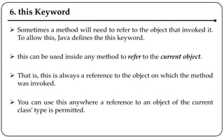6. this Keyword
 Sometimes a method will need to refer to the object that invoked it.
To allow this, Java defines the this keyword.
 this can be used inside any method to refer to the current object.
 That is, this is always a reference to the object on which the method
was invoked.
 You can use this anywhere a reference to an object of the current
class’ type is permitted.
 
