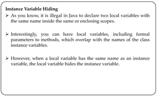 Instance Variable Hiding
 As you know, it is illegal in Java to declare two local variables with
the same name inside the same or enclosing scopes.
 Interestingly, you can have local variables, including formal
parameters to methods, which overlap with the names of the class
instance variables.
 However, when a local variable has the same name as an instance
variable, the local variable hides the instance variable.
 