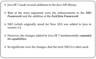  Java SE 7 made several additions to the Java API library.
 Two of the most important were the enhancements to the NIO
Framework and the addition of the Fork/Join Framework.
 NIO (which originally stood for New I/O) was added to Java in
version 1.4.
 However, the changes added by Java SE 7 fundamentally expanded
its capabilities.
 So significant were the changes, that the term NIO.2 is often used.
 