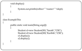 void display()
{
System.out.println(rollno+" "+name+" "+dept);
}
}
class ExampleThis
{
public static void main(String args[])
{
Student s1=new Student(501,"Sarath","CSE");
Student s2=new Student(502,"Karthik","CSE");
s1.display();
s2.display();
}
}
 