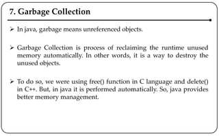 7. Garbage Collection
 In java, garbage means unreferenced objects.
 Garbage Collection is process of reclaiming the runtime unused
memory automatically. In other words, it is a way to destroy the
unused objects.
 To do so, we were using free() function in C language and delete()
in C++. But, in java it is performed automatically. So, java provides
better memory management.
 