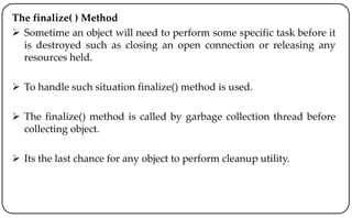 The finalize( ) Method
 Sometime an object will need to perform some specific task before it
is destroyed such as closing an open connection or releasing any
resources held.
 To handle such situation finalize() method is used.
 The finalize() method is called by garbage collection thread before
collecting object.
 Its the last chance for any object to perform cleanup utility.
 