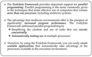  The Fork/Join Framework provides important support for parallel
programming. Parallel programming is the name commonly given
to the techniques that make effective use of computers that contain
more than one processor, including multicore systems.
 The advantage that multicore environments offer is the prospect of
significantly increased program performance. The Fork/Join
Framework addressed parallel programming by
 Simplifying the creation and use of tasks that can execute
concurrently
 Automatically making use of multiple processors
 Therefore, by using the Fork/Join Framework, you can easily create
scalable applications that automatically take advantage of the
processors available in the execution environment.
 