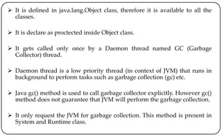  It is defined in java.lang.Object class, therefore it is available to all the
classes.
 It is declare as proctected inside Object class.
 It gets called only once by a Daemon thread named GC (Garbage
Collector) thread.
 Daemon thread is a low priority thread (in context of JVM) that runs in
background to perform tasks such as garbage collection (gc) etc.
 Java gc() method is used to call garbage collector explicitly. However gc()
method does not guarantee that JVM will perform the garbage collection.
 It only request the JVM for garbage collection. This method is present in
System and Runtime class.
 