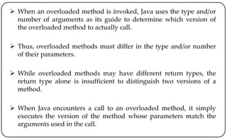  When an overloaded method is invoked, Java uses the type and/or
number of arguments as its guide to determine which version of
the overloaded method to actually call.
 Thus, overloaded methods must differ in the type and/or number
of their parameters.
 While overloaded methods may have different return types, the
return type alone is insufficient to distinguish two versions of a
method.
 When Java encounters a call to an overloaded method, it simply
executes the version of the method whose parameters match the
arguments used in the call.
 