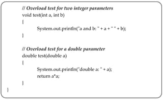 // Overload test for two integer parameters
void test(int a, int b)
{
System.out.println("a and b: " + a + " " + b);
}
// Overload test for a double parameter
double test(double a)
{
System.out.println("double a: " + a);
return a*a;
}
}
 