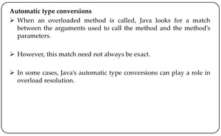 Automatic type conversions
 When an overloaded method is called, Java looks for a match
between the arguments used to call the method and the method’s
parameters.
 However, this match need not always be exact.
 In some cases, Java’s automatic type conversions can play a role in
overload resolution.
 